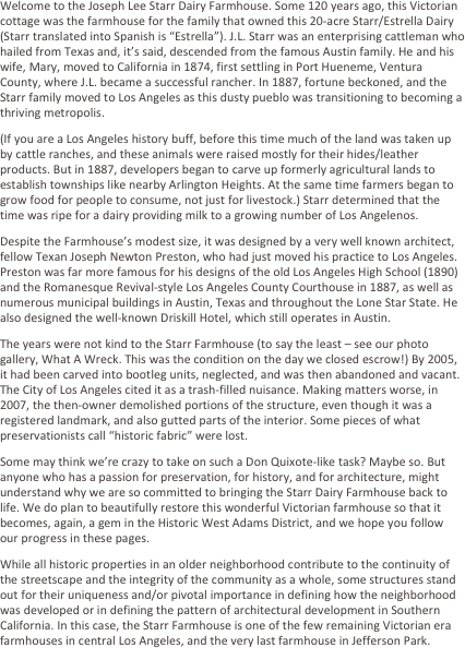 Welcome to the Joseph Lee Starr Dairy Farmhouse. Some 120 years ago, this Victorian cottage was the farmhouse for the family that owned this 20-acre Starr/Estrella Dairy (Starr translated into Spanish is “Estrella”). J.L. Starr was an enterprising cattleman who hailed from Texas and, it’s said, descended from the famous Austin family. He and his wife, Mary, moved to California in 1874, first settling in Port Hueneme, Ventura County, where J.L. became a successful rancher. In 1887, fortune beckoned, and the Starr family moved to Los Angeles as this dusty pueblo was transitioning to becoming a thriving metropolis. 
(If you are a Los Angeles history buff, before this time much of the land was taken up by cattle ranches, and these animals were raised mostly for their hides/leather products. But in 1887, developers began to carve up formerly agricultural lands to establish townships like nearby Arlington Heights. At the same time farmers began to grow food for people to consume, not just for livestock.) Starr determined that the time was ripe for a dairy providing milk to a growing number of Los Angelenos.
Despite the Farmhouse’s modest size, it was designed by a very well known architect, fellow Texan Joseph Newton Preston, who had just moved his practice to Los Angeles. Preston was far more famous for his designs of the old Los Angeles High School (1890) and the County Hall of Records (1887), as well as numerous municipal buildings in Austin, Texas and throughout the Lone Star State. He also designed the well-known Driskill Hotel, which still operates in Austin.
The years were not kind to the Starr Farmhouse (to say the least – see our photo gallery, What A Wreck. This was the condition on the day we closed escrow!) By 2005, it had been carved into bootleg units, neglected, and was then abandoned and vacant. The City of Los Angeles cited it as a trash-filled nuisance. Making matters worse, in 2007, the then-owner demolished portions of the structure, even though it was a registered landmark, and also gutted parts of the interior. Some pieces of what preservationists call “historic fabric” were lost.
Some may think we’re crazy to take on such a Don Quixote-like task? Maybe so. But anyone who has a passion for preservation, for history, and for architecture, might understand why we are so committed to bringing the Starr Dairy Farmhouse back to life. We do plan to beautifully restore this wonderful Victorian farmhouse so that it becomes, again, a gem in the Historic West Adams District, and we hope you follow our progress in these pages.
While all historic properties in an older neighborhood contribute to the continuity of the streetscape and the integrity of the community as a whole, some structures stand out for their uniqueness and/or pivotal importance in defining how the neighborhood was developed or in defining the pattern of architectural development in Southern California. In this case, the Starr Farmhouse is one of the few remaining Victorian era farmhouses in central Los Angeles, and the very last farmhouse in Jefferson Park.