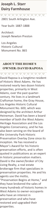 ￼
￼
￼
￼
  2801 South Arlington Ave.
  Year built: 1887-1888
  Architect:    Joseph Newton Preston
  Los Angeles    Historic Cultural    Monument No. 865

￼
￼
￼
￼
David Raposa is a longtime resident of Historic West Adams. He has restored nearly two dozen historic properties, primarily in West Adams, over the past quarter-century. He lives in a landmark Craftsman home, the Gray House, Los Angeles Historic Cultural Monument No. 600, which was designed by the architect Arthur Heineman. David has been a board member of both the West Adams Heritage Association and the Los Angeles Conservancy, and he has also been serving on the board of the University Park Historic Preservation Overlay Zone since its inception. He has received a Mayor’s Award for his historic preservation efforts, and is often quoted in publications as an expert in historic preservation matters. David is the owner/broker of City Living Realty, a real estate brokerage firm that specializes in preservation properties. He and his agents use the motto, “Preservation Begins at Home,” and they have brokered the sales of many hundreds of historic homes in West Adams to owner-occupants who have an interest in preservation and who have restored and upgraded their properties.